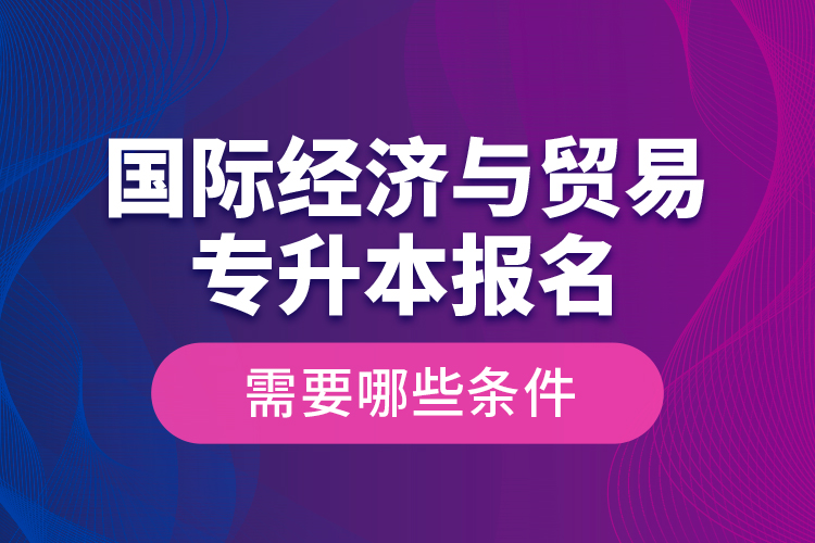 國際經(jīng)濟(jì)與貿(mào)易專升本報(bào)名需要哪些條件？