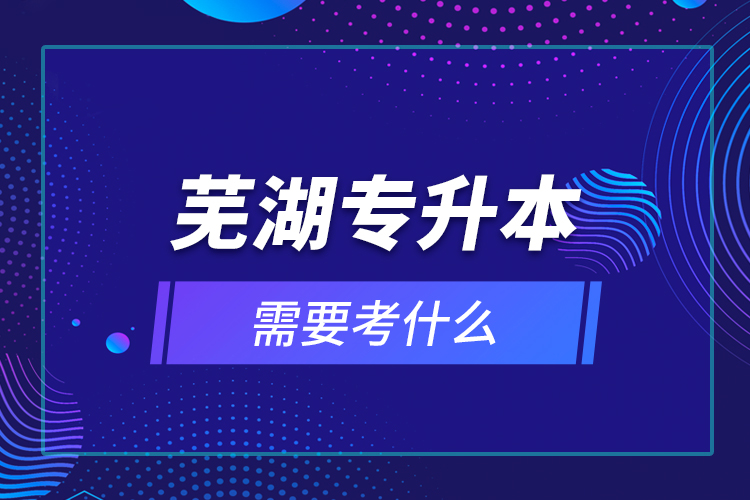 蕪湖專升本需要考什么？