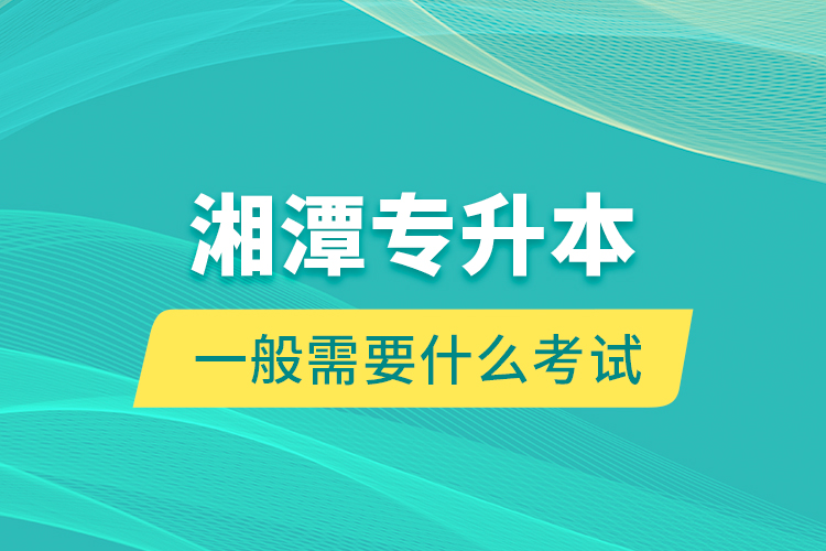 湘潭專升本一般需要什么考試？