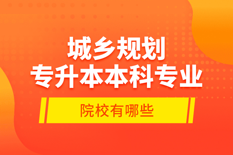 城鄉(xiāng)規(guī)劃專升本本科專業(yè)院校有哪些？