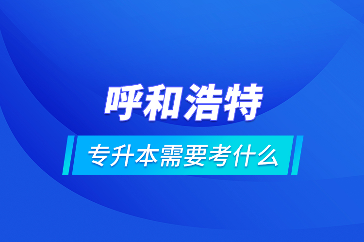 呼和浩特專升本需要考什么？