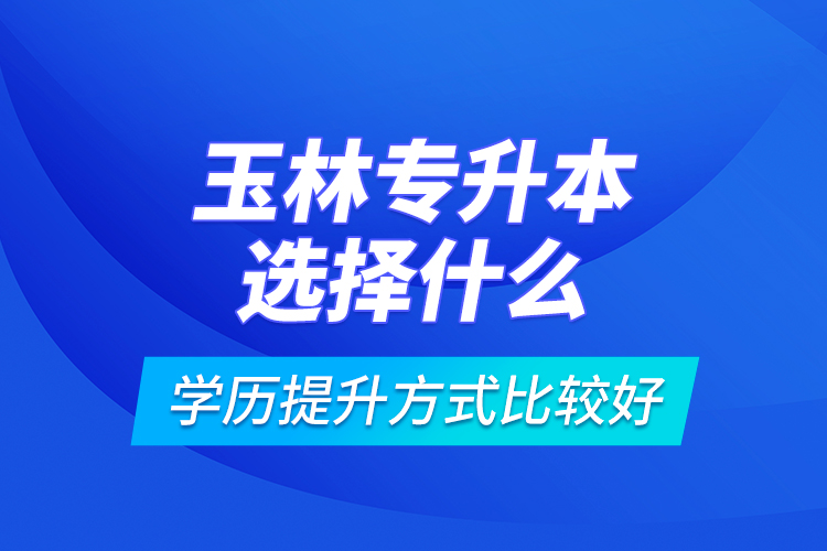 玉林專升本選擇什么學(xué)歷提升方式比較好？