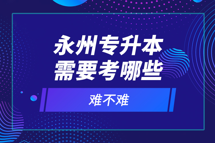 永州專升本需要考哪些？難不難？