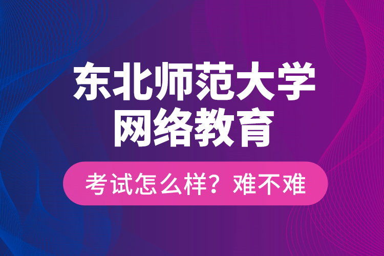 東北師范大學網(wǎng)絡教育考試怎么樣？難不難？