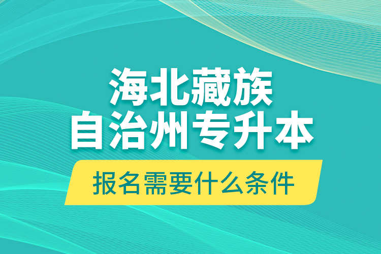 海北藏族自治州專升本報名需要什么條件？