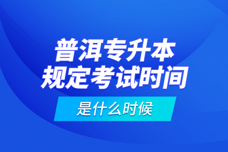 普洱專升本規(guī)定考試時(shí)間是什么時(shí)候？