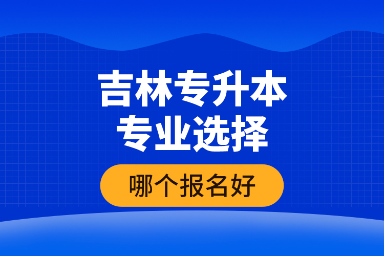 吉林專升本專業(yè)選擇哪個報名好？