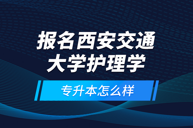 報(bào)名西安交通大學(xué)護(hù)理學(xué)專升本怎么樣？
