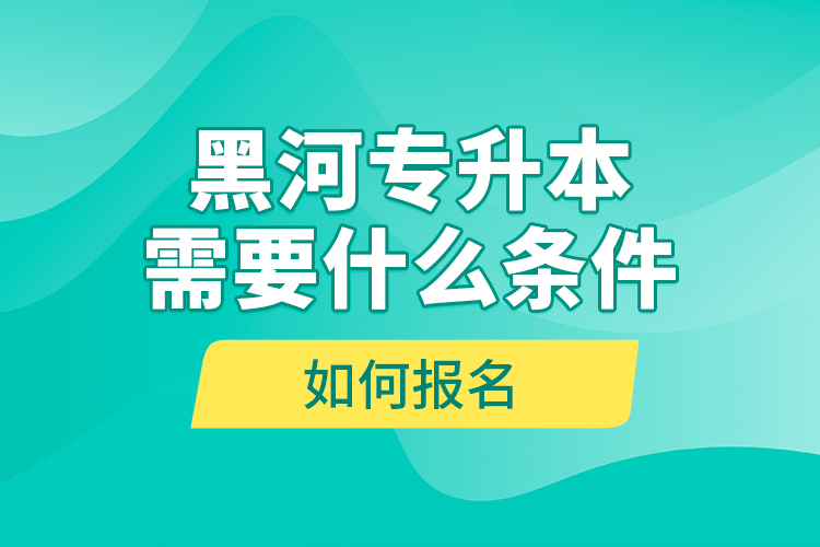 黑河專(zhuān)升本需要什么條件，如何報(bào)名？