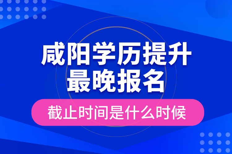 咸陽學歷提升最晚報名截止時間是什么時候？