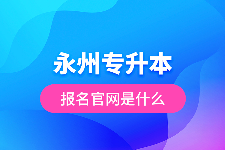 永州專升本報(bào)名官網(wǎng)是什么？