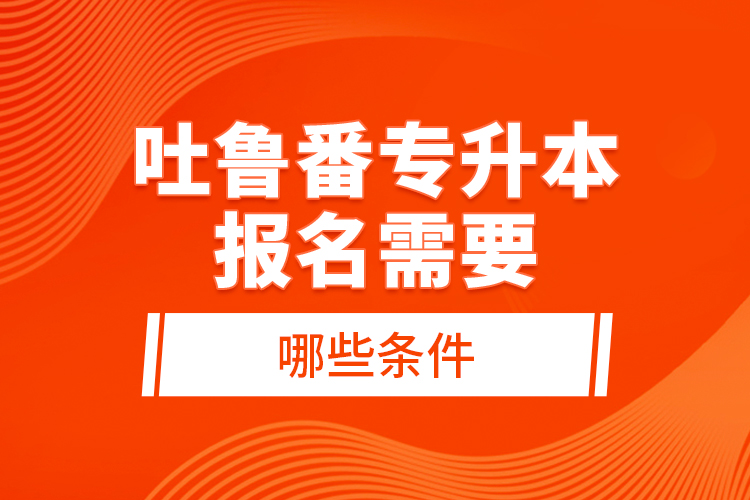 吐魯番專升本報(bào)名需要哪些條件？