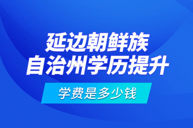 延邊朝鮮族自治州學(xué)歷提升學(xué)費(fèi)是多少錢？