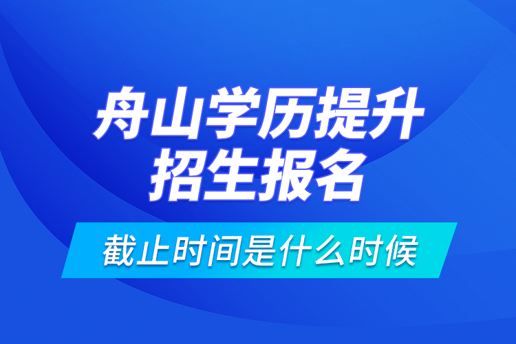 舟山學(xué)歷提升招生報(bào)名截止時(shí)間是什么時(shí)候？