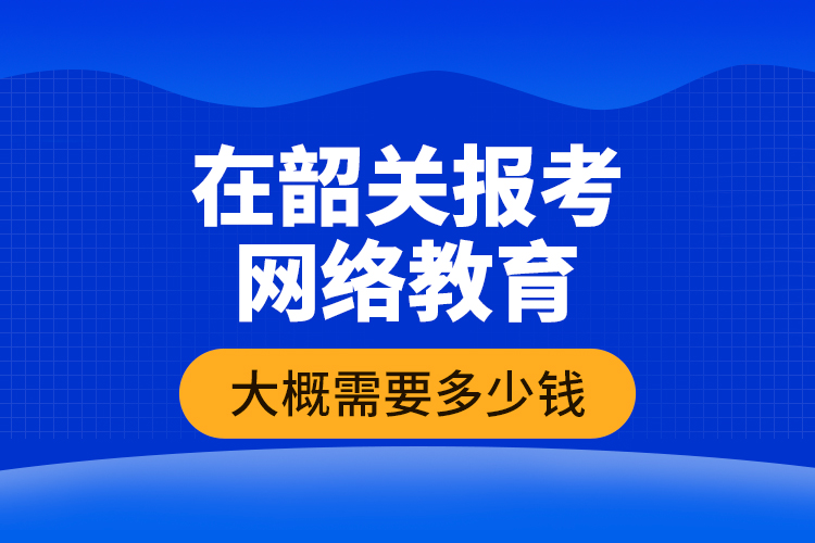 在韶關(guān)報考網(wǎng)絡(luò)教育大概需要多少錢？