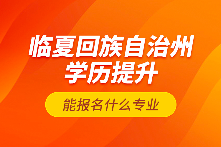 臨夏回族自治州學(xué)歷提升能報(bào)名什么專業(yè)？