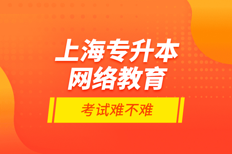 上海專升本網(wǎng)絡教育考試難不難？