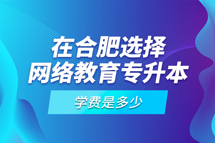 在合肥選擇網(wǎng)絡(luò)教育專(zhuān)升本學(xué)費(fèi)是多少？