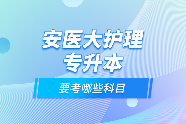 安醫(yī)大護(hù)理專升本要考哪些科目